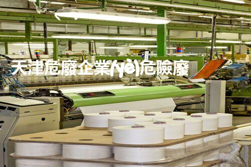 天津危廢企業(yè)危險廢棄物的處理與安全：保護環(huán)境，守護未來！